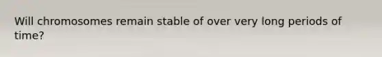 Will chromosomes remain stable of over very long periods of time?