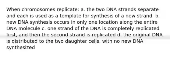 When chromosomes replicate: a. the two DNA strands separate and each is used as a template for synthesis of a new strand. b. new DNA synthesis occurs in only one location along the entire DNA molecule c. one strand of the DNA is completely replicated first, and then the second strand is replicated d. the original DNA is distributed to the two daughter cells, with no new DNA synthesized