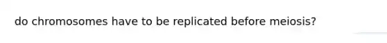 do chromosomes have to be replicated before meiosis?