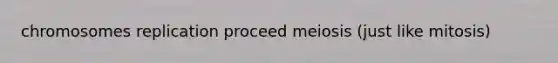 chromosomes replication proceed meiosis (just like mitosis)