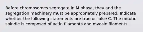 Before chromosomes segregate in M phase, they and the segregation machinery must be appropriately prepared. Indicate whether the following statements are true or false C. The mitotic spindle is composed of actin filaments and myosin filaments.