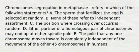 Chromosomes segregation in metaphasae I refers to which of the following statements? A. The sperm that fertilizes the egg is selected at random. B. None of these refer to independent assortment. C. The position where crossing over occurs is random. D. Either partner of a homologous pair of chromosomes may end up at either spindle pole. E. The pole that any one chromosome moves toward is completely independent of the movement of the other 45 chromosomes in humans.