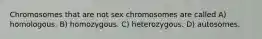 Chromosomes that are not sex chromosomes are called A) homologous. B) homozygous. C) heterozygous. D) autosomes.