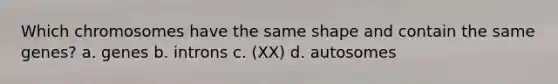 Which chromosomes have the same shape and contain the same genes? a. genes b. introns c. (XX) d. autosomes