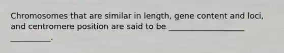 Chromosomes that are similar in length, gene content and loci, and centromere position are said to be ___________________ __________.