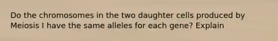 Do the chromosomes in the two daughter cells produced by Meiosis I have the same alleles for each gene? Explain