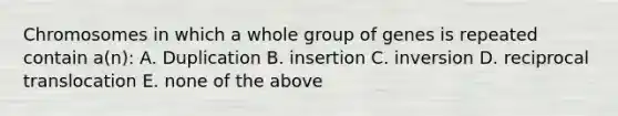 Chromosomes in which a whole group of genes is repeated contain a(n): A. Duplication B. insertion C. inversion D. reciprocal translocation E. none of the above