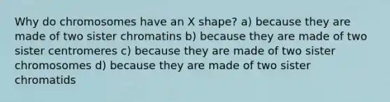 Why do chromosomes have an X shape? a) because they are made of two sister chromatins b) because they are made of two sister centromeres c) because they are made of two sister chromosomes d) because they are made of two sister chromatids