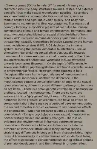 - Chromosomes: (XX for female, XY for male) - Primary sex characteristics: the body structures (ovaries, testes, and external genitalia) that make sexual reproduction possible - Secondary sex characteristics: nonreproductive sexual traits, such as female breasts and hips, male voice quality, and body hair - Spermarche vs. Menarche: (first ejaculation vs. first menstrual period) - Intersex: a condition present at birth due to unusual combinations of male and female chromosomes, hormones, and anatomy; possessing biological sexual characteristics of both sexes - AIDS (acquired immune deficiency syndrome): a life-threatening, sexually transmitted infection caused by the human immunodeficiency virus (HIV). AIDS depletes the immune system, leaving the person vulnerable to infections - Sexual orientation: our enduring sexual attraction, usually towards members of our own sex (homosexual orientation) or the other sex (heterosexual orientation); variations include attraction towards both sexes (bisexual) - On the topic of differences in sexual orientation: psychologists have not found concrete causes in environmental factors. However, there appears to be a biological difference in the hypothalamus of homosexual and heterosexual individuals, whether the difference in the hypothalamus causes a sexual orientation change or the sexual orientation being different caused different pathways to form, we do not know. - There is a small genetic correlation in homosexual brothers, located in chromosomes. There are no concrete answers for why "gay genes" might exist. - Exposure to sex hormones in the prenatal environment can have an effect on sexual orientation, there may be a period of development during the second trimester in which exposure to sex hormones effects the orientation. - What has research taught us about sexual orientation?: - Today's psychologists view sexual orientation as neither wilfully chosen nor willfully changed - There is no evidence that environmental influences determine sexual orientation - Evidence for biological influences include the presence of same-sex attraction in many animal species, straight-gay differences in body and brain characteristics, higher rates of homosexuality in certain families and in identical twins, the effect of exposure to certain hormones during critical periods of prenatal development, and the fraternal birth-order effect