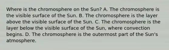 Where is the chromosphere on the Sun? A. The chromosphere is the visible surface of the Sun. B. The chromosphere is the layer above the visible surface of the Sun. C. The chromosphere is the layer below the visible surface of the Sun, where convection begins. D. The chromosphere is the outermost part of the Sun's atmosphere.