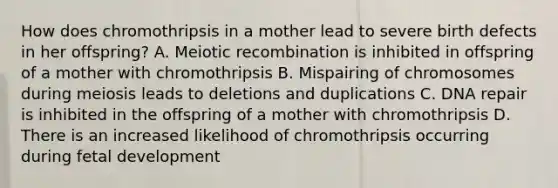 How does chromothripsis in a mother lead to severe birth defects in her offspring? A. Meiotic recombination is inhibited in offspring of a mother with chromothripsis B. Mispairing of chromosomes during meiosis leads to deletions and duplications C. DNA repair is inhibited in the offspring of a mother with chromothripsis D. There is an increased likelihood of chromothripsis occurring during fetal development