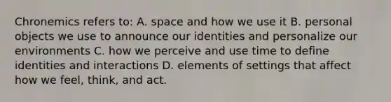 Chronemics refers to: A. space and how we use it B. personal objects we use to announce our identities and personalize our environments C. how we perceive and use time to define identities and interactions D. elements of settings that affect how we feel, think, and act.