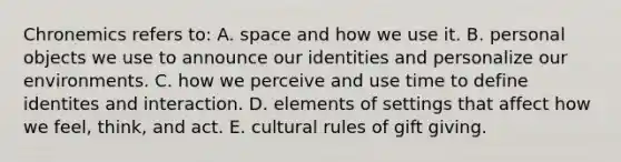 Chronemics refers to: A. space and how we use it. B. personal objects we use to announce our identities and personalize our environments. C. how we perceive and use time to define identites and interaction. D. elements of settings that affect how we feel, think, and act. E. cultural rules of gift giving.