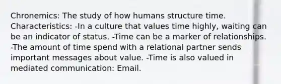 Chronemics: The study of how humans structure time. Characteristics: -In a culture that values time highly, waiting can be an indicator of status. -Time can be a marker of relationships. -The amount of time spend with a relational partner sends important messages about value. -Time is also valued in mediated communication: Email.