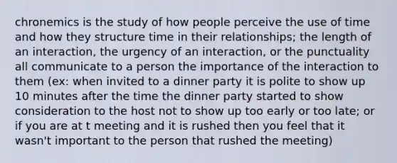 chronemics is the study of how people perceive the use of time and how they structure time in their relationships; the length of an interaction, the urgency of an interaction, or the punctuality all communicate to a person the importance of the interaction to them (ex: when invited to a dinner party it is polite to show up 10 minutes after the time the dinner party started to show consideration to the host not to show up too early or too late; or if you are at t meeting and it is rushed then you feel that it wasn't important to the person that rushed the meeting)