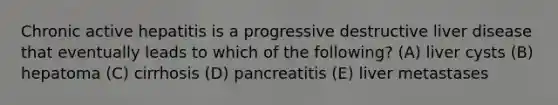 Chronic active hepatitis is a progressive destructive liver disease that eventually leads to which of the following? (A) liver cysts (B) hepatoma (C) cirrhosis (D) pancreatitis (E) liver metastases