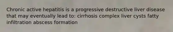 Chronic active hepatitis is a progressive destructive liver disease that may eventually lead to: cirrhosis complex liver cysts fatty infiltration abscess formation