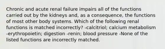 Chronic and acute renal failure impairs all of the functions carried out by the kidneys and, as a consequence, the functions of most other body systems. Which of the following renal functions is matched incorrectly? -calcitriol; calcium metabolism -erythropoietin; digestion -renin; <a href='https://www.questionai.com/knowledge/kD0HacyPBr-blood-pressure' class='anchor-knowledge'>blood pressure</a> -None of the listed functions are incorrectly matched.