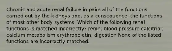 Chronic and acute renal failure impairs all of the functions carried out by the kidneys and, as a consequence, the functions of most other body systems. Which of the following renal functions is matched incorrectly? renin; blood pressure calcitriol; calcium metabolism erythropoietin; digestion None of the listed functions are incorrectly matched.