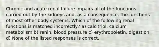 Chronic and acute renal failure impairs all of the functions carried out by the kidneys and, as a consequence, the functions of most other body systems. Which of the following renal functions is matched incorrectly? a) calcitriol, calcium metabolism b) renin, blood pressure c) erythropoietin, digestion d) None of the listed responses is correct.