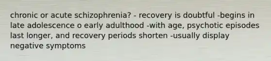 chronic or acute schizophrenia? - recovery is doubtful -begins in late adolescence o early adulthood -with age, psychotic episodes last longer, and recovery periods shorten -usually display negative symptoms