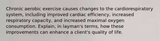 Chronic aerobic exercise causes changes to the cardiorespiratory system, including improved cardiac efficiency, increased respiratory capacity, and increased maximal oxygen consumption. Explain, in layman's terms, how these improvements can enhance a client's quality of life.