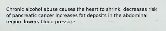 Chronic alcohol abuse causes the heart to shrink. decreases risk of pancreatic cancer increases fat deposits in the abdominal region. lowers blood pressure.