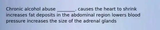 Chronic alcohol abuse ________. causes <a href='https://www.questionai.com/knowledge/kya8ocqc6o-the-heart' class='anchor-knowledge'>the heart</a> to shrink increases fat deposits in the abdominal region lowers <a href='https://www.questionai.com/knowledge/kD0HacyPBr-blood-pressure' class='anchor-knowledge'>blood pressure</a> increases the size of the adrenal glands