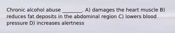 Chronic alcohol abuse ________. A) damages the heart muscle B) reduces fat deposits in the abdominal region C) lowers blood pressure D) increases alertness