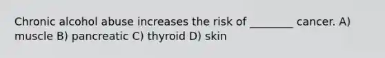 Chronic alcohol abuse increases the risk of ________ cancer. A) muscle B) pancreatic C) thyroid D) skin