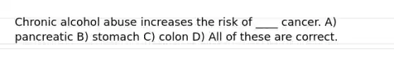 Chronic alcohol abuse increases the risk of ____ cancer. A) pancreatic B) stomach C) colon D) All of these are correct.
