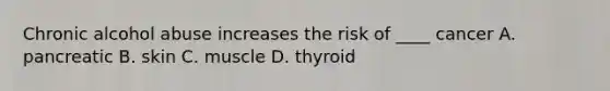 Chronic alcohol abuse increases the risk of ____ cancer A. pancreatic B. skin C. muscle D. thyroid