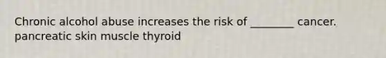 Chronic alcohol abuse increases the risk of ________ cancer. pancreatic skin muscle thyroid