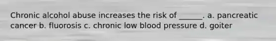Chronic alcohol abuse increases the risk of ______. a. pancreatic cancer b. fluorosis c. chronic low blood pressure d. goiter