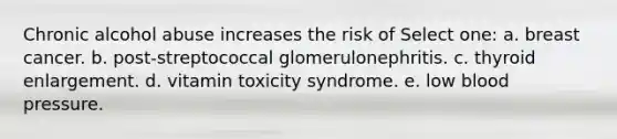 Chronic alcohol abuse increases the risk of Select one: a. breast cancer. b. post-streptococcal glomerulonephritis. c. thyroid enlargement. d. vitamin toxicity syndrome. e. low blood pressure.