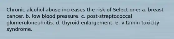 Chronic alcohol abuse increases the risk of Select one: a. breast cancer. b. low blood pressure. c. post-streptococcal glomerulonephritis. d. thyroid enlargement. e. vitamin toxicity syndrome.