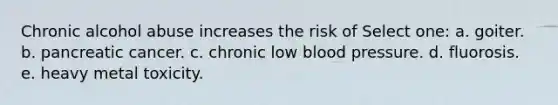 Chronic alcohol abuse increases the risk of Select one: a. goiter. b. pancreatic cancer. c. chronic low blood pressure. d. fluorosis. e. heavy metal toxicity.