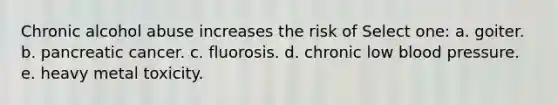 Chronic alcohol abuse increases the risk of Select one: a. goiter. b. pancreatic cancer. c. fluorosis. d. chronic low blood pressure. e. heavy metal toxicity.