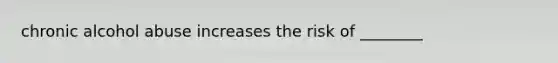 chronic alcohol abuse increases the risk of ________