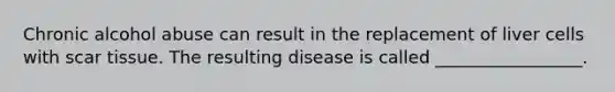 Chronic alcohol abuse can result in the replacement of liver cells with scar tissue. The resulting disease is called _________________.