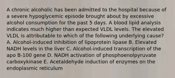 A chronic alcoholic has been admitted to the hospital because of a severe hypoglycemic episode brought about by excessive alcohol consumption for the past 5 days. A blood lipid analysis indicates much higher than expected VLDL levels. The elevated VLDL is attributable to which of the following underlying cause? A. Alcohol-induced inhibition of lipoprotein lipase B. Elevated NADH levels in the liver C. Alcohol-induced transcription of the apo B-100 gene D. NADH activation of phosphoenolpyruvate carboxykinase E. Acetaldehyde induction of enzymes on the endoplasmic reticulum