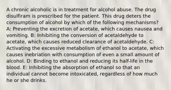 A chronic alcoholic is in treatment for alcohol abuse. The drug disulfiram is prescribed for the patient. This drug deters the consumption of alcohol by which of the following mechanisms? A: Preventing the excretion of acetate, which causes nausea and vomiting. B: Inhibiting the conversion of acetaldehyde to acetate, which causes reduced clearance of acetaldehyde. C: Activating the excessive metabolism of ethanol to acetate, which causes inebriation with consumption of even a small amount of alcohol. D: Binding to ethanol and reducing its half-life in the blood. E: Inhibiting the absorption of ethanol so that an individual cannot become intoxicated, regardless of how much he or she drinks.