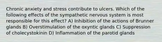 Chronic anxiety and stress contribute to ulcers. Which of the following effects of the sympathetic nervous system is most responsible for this effect? A) Inhibition of the actions of Brunner glands B) Overstimulation of the oxyntic glands C) Suppression of cholecystokinin D) Inflammation of the parotid glands