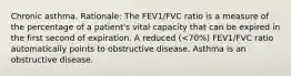 Chronic asthma. Rationale: The FEV1/FVC ratio is a measure of the percentage of a patient's vital capacity that can be expired in the first second of expiration. A reduced (<70%) FEV1/FVC ratio automatically points to obstructive disease. Asthma is an obstructive disease.