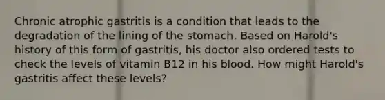 Chronic atrophic gastritis is a condition that leads to the degradation of the lining of the stomach. Based on Harold's history of this form of gastritis, his doctor also ordered tests to check the levels of vitamin B12 in his blood. How might Harold's gastritis affect these levels?