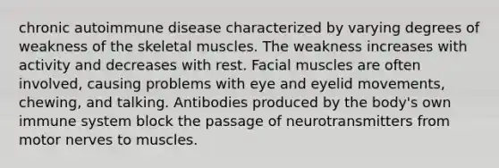 chronic autoimmune disease characterized by varying degrees of weakness of the skeletal muscles. The weakness increases with activity and decreases with rest. Facial muscles are often involved, causing problems with eye and eyelid movements, chewing, and talking. Antibodies produced by the body's own immune system block the passage of neurotransmitters from motor nerves to muscles.