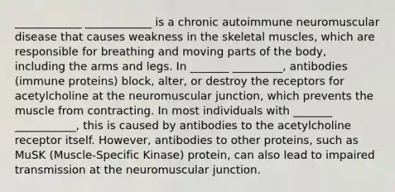 ____________ ____________ is a chronic autoimmune neuromuscular disease that causes weakness in the skeletal muscles, which are responsible for breathing and moving parts of the body, including the arms and legs. In _______ _________, antibodies (immune proteins) block, alter, or destroy the receptors for acetylcholine at the neuromuscular junction, which prevents the muscle from contracting. In most individuals with _______ ___________, this is caused by antibodies to the acetylcholine receptor itself. However, antibodies to other proteins, such as MuSK (Muscle-Specific Kinase) protein, can also lead to impaired transmission at the neuromuscular junction.