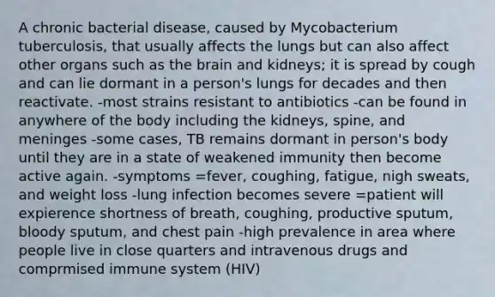 A chronic bacterial disease, caused by Mycobacterium tuberculosis, that usually affects the lungs but can also affect other organs such as <a href='https://www.questionai.com/knowledge/kLMtJeqKp6-the-brain' class='anchor-knowledge'>the brain</a> and kidneys; it is spread by cough and can lie dormant in a person's lungs for decades and then reactivate. -most strains resistant to antibiotics -can be found in anywhere of the body including the kidneys, spine, and meninges -some cases, TB remains dormant in person's body until they are in a state of weakened immunity then become active again. -symptoms =fever, coughing, fatigue, nigh sweats, and weight loss -lung infection becomes severe =patient will expierence shortness of breath, coughing, productive sputum, bloody sputum, and chest pain -high prevalence in area where people live in close quarters and intravenous drugs and comprmised immune system (HIV)