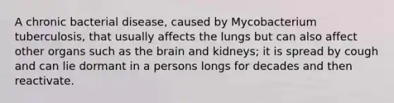 A chronic bacterial disease, caused by Mycobacterium tuberculosis, that usually affects the lungs but can also affect other organs such as the brain and kidneys; it is spread by cough and can lie dormant in a persons longs for decades and then reactivate.