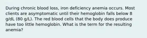 During chronic blood loss, iron deficiency anemia occurs. Most clients are asymptomatic until their hemoglobin falls below 8 g/dL (80 g/L). The red blood cells that the body does produce have too little hemoglobin. What is the term for the resulting anemia?